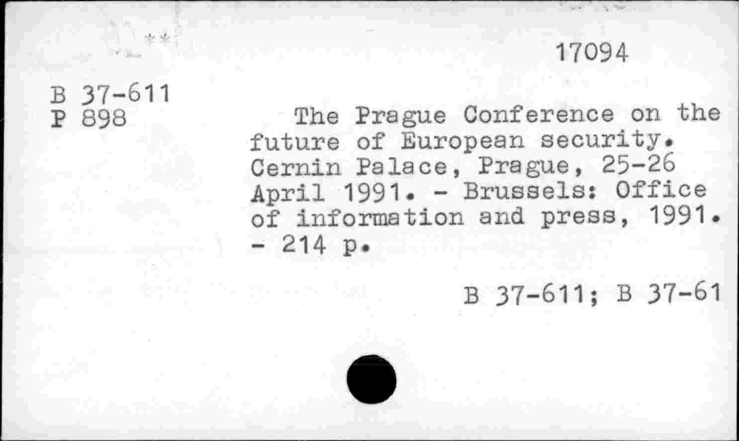 ﻿17094
B 37-611
p 898	The Prague Conference on the
future of European security. Cernin Palace, Prague, 25-26 April 1991. - Brussels: Office of information and press, 1991.
- 214 p.
B 37-611; B 37-61